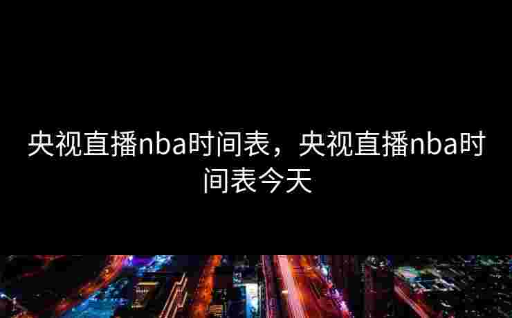 央视直播nba时间表，央视直播nba时间表今天