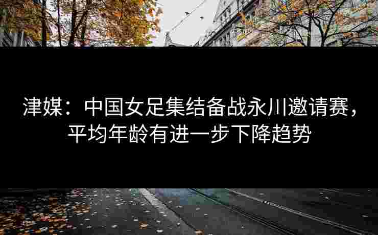 津媒：中国女足集结备战永川邀请赛，平均年龄有进一步下降趋势