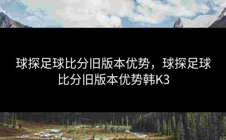 球探足球比分旧版本优势，球探足球比分旧版本优势韩K3