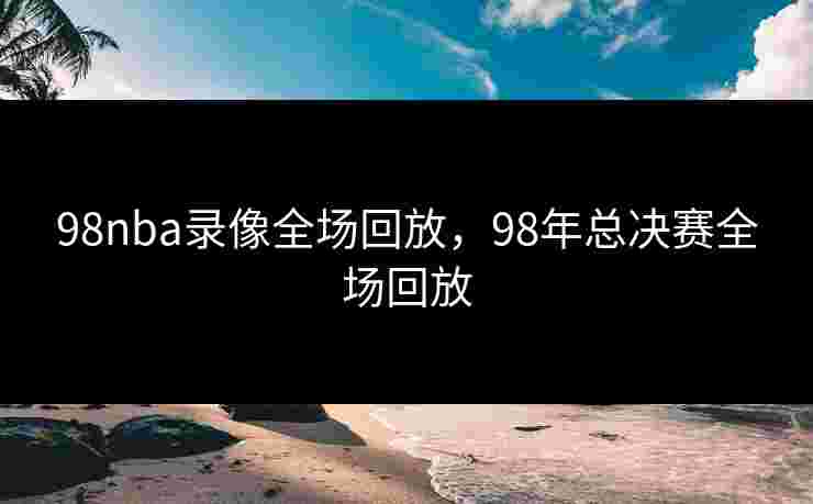 98nba录像全场回放，98年总决赛全场回放