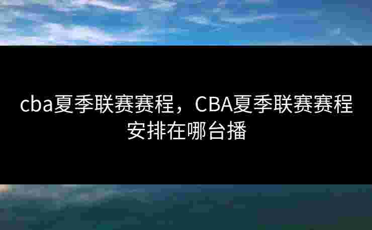 cba夏季联赛赛程,CBA夏季联赛赛程安排在哪台播 cba夏季联赛赛程,CBA夏季联赛赛程安排在哪台播