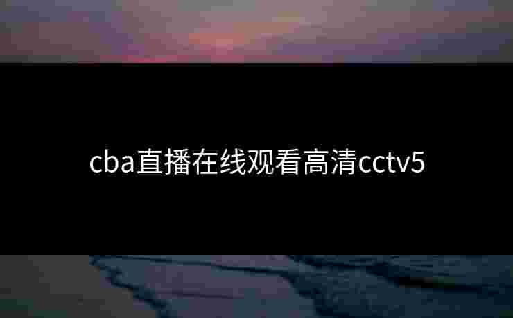 cba直播在线观看高清cctv5 cba直播在线观看高清cctv5