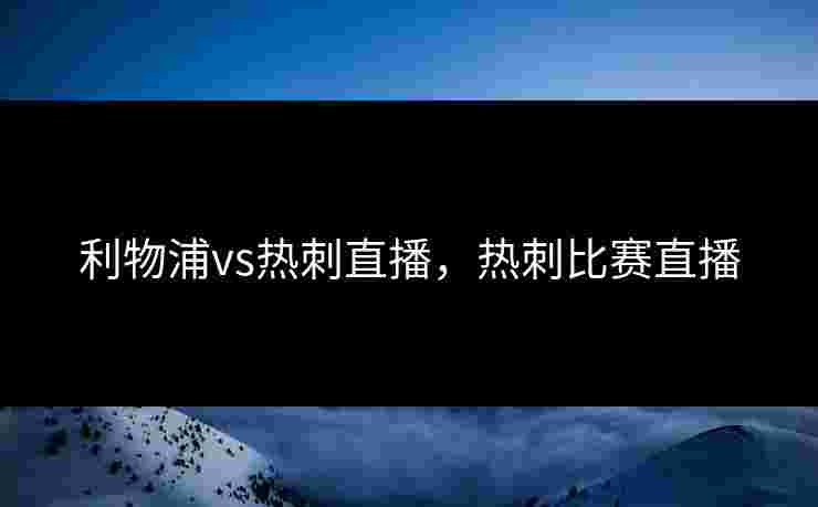 利物浦vs热刺直播,热刺比赛直播 利物浦vs热刺直播,热刺比赛直播