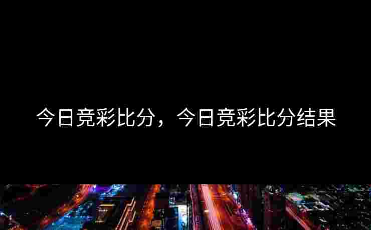 今日竞彩比分，今日竞彩比分结果