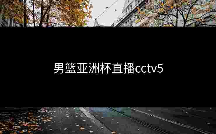 男篮亚洲杯直播cctv5 男篮亚洲杯直播cctv5