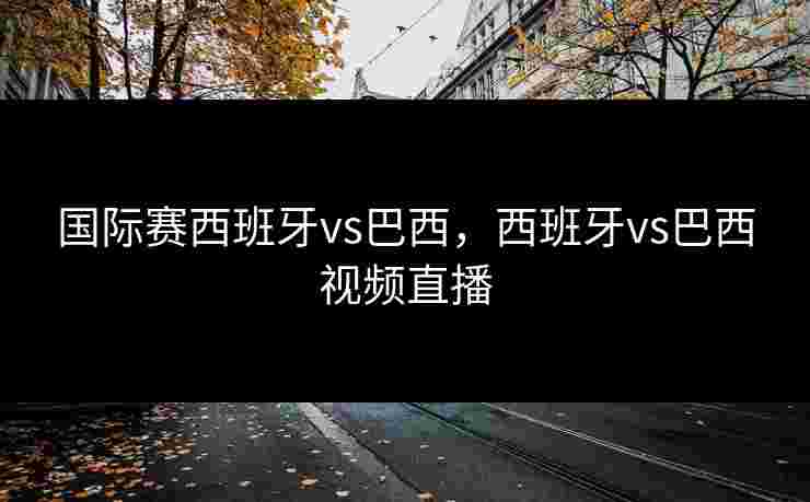 国际赛西班牙vs巴西，西班牙vs巴西视频直播