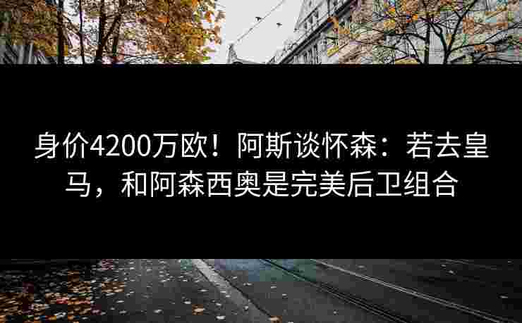 身价4200万欧！阿斯谈怀森：若去皇马，和阿森西奥是完美后卫组合