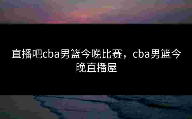 直播吧cba男篮今晚比赛，cba男篮今晚直播屋
