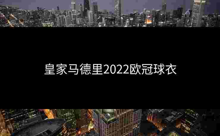 皇家马德里2022欧冠球衣 皇家马德里2022欧冠球衣