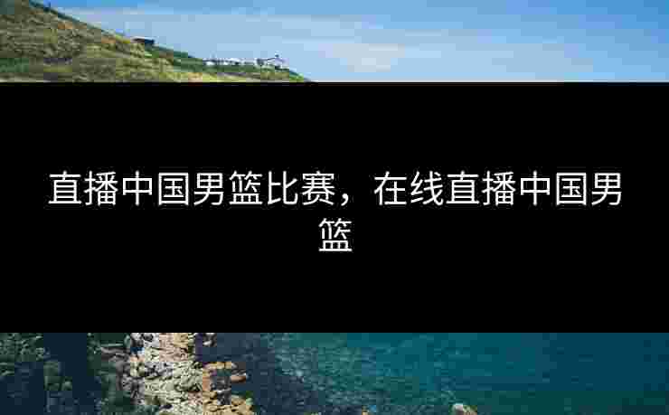 直播中国男篮比赛，在线直播中国男篮