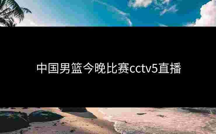 中国男篮今晚比赛cctv5直播
