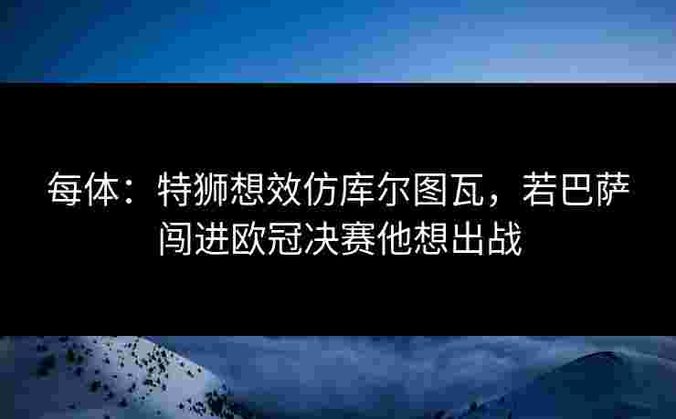 每体:特狮想效仿库尔图瓦,若巴萨闯进欧冠决赛他想出战 每体:特狮想效仿库尔图瓦,若巴萨闯进欧冠决赛他想出战