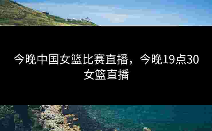 今晚中国女篮比赛直播,今晚19点30女篮直播 今晚中国女篮比赛直播,今晚19点30女篮直播